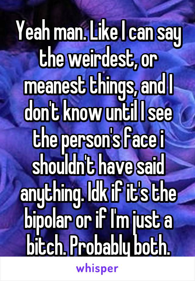 Yeah man. Like I can say the weirdest, or meanest things, and I don't know until I see the person's face i shouldn't have said anything. Idk if it's the bipolar or if I'm just a bitch. Probably both.