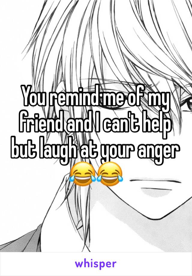 You remind me of my friend and I can't help but laugh at your anger 😂😂