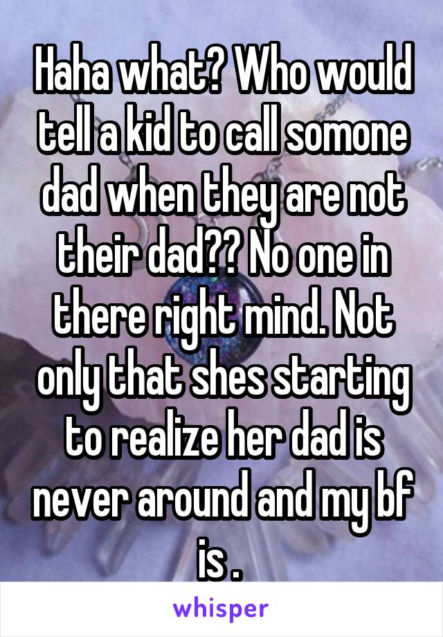 Haha what? Who would tell a kid to call somone dad when they are not their dad?? No one in there right mind. Not only that shes starting to realize her dad is never around and my bf is . 