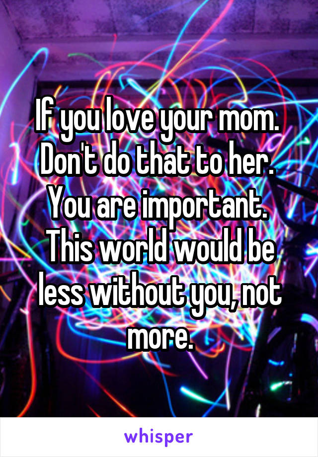 If you love your mom.  Don't do that to her.  You are important.  This world would be less without you, not more.