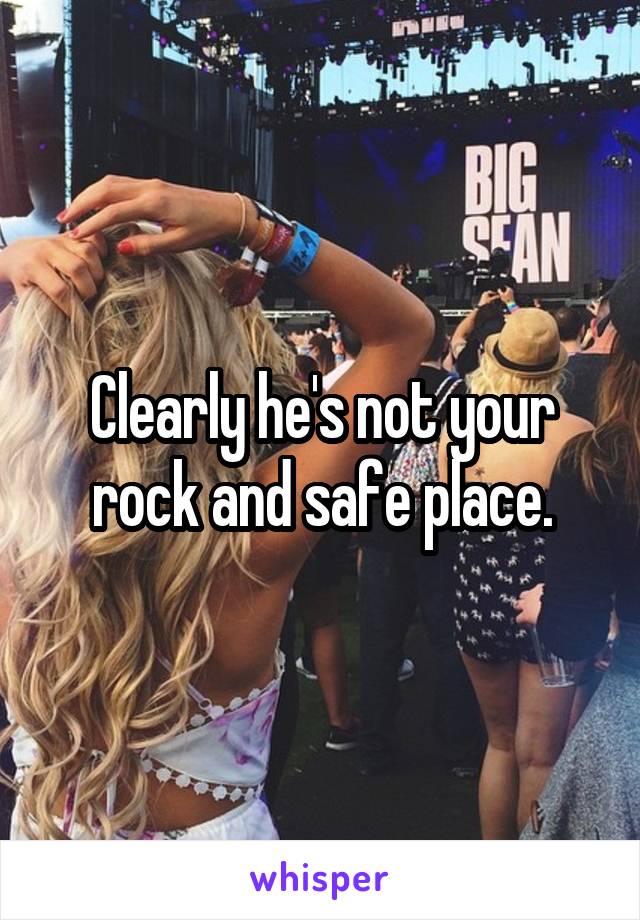 Clearly he's not your rock and safe place.