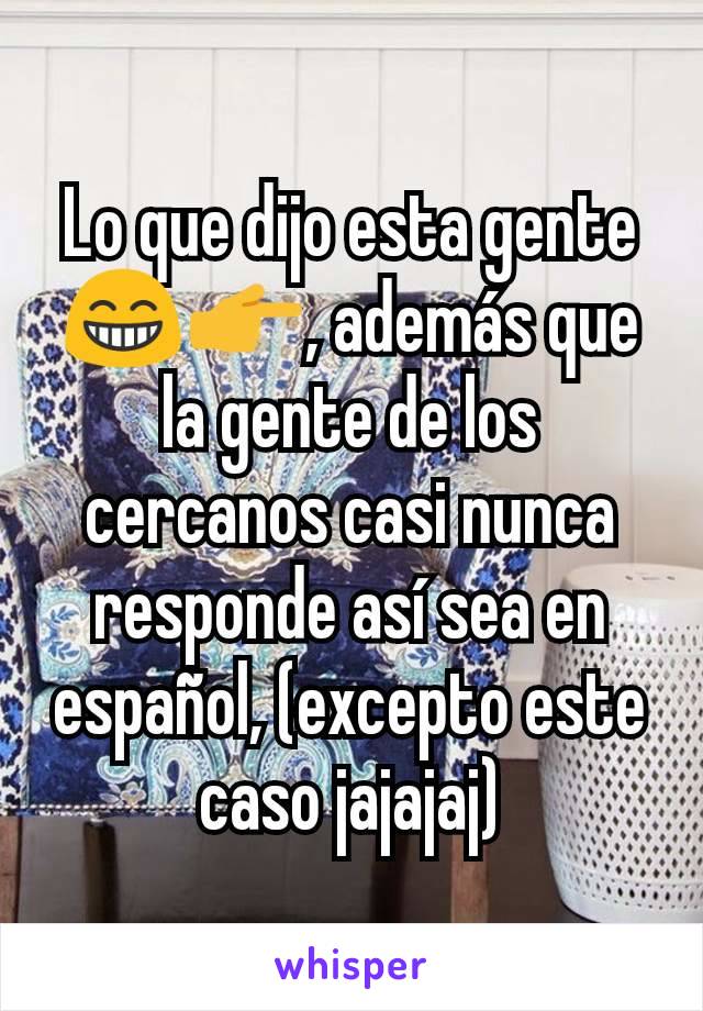 Lo que dijo esta gente 😁👉, además que la gente de los cercanos casi nunca responde así sea en español, (excepto este caso jajajaj)