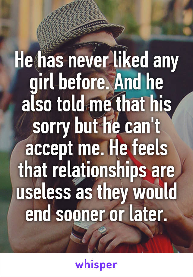 He has never liked any girl before. And he also told me that his sorry but he can't accept me. He feels that relationships are useless as they would end sooner or later.