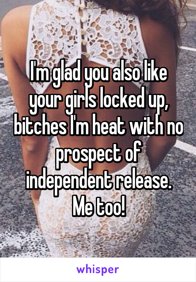 I'm glad you also like your girls locked up, bitches I'm heat with no prospect of independent release.
Me too!