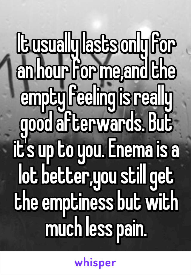 It usually lasts only for an hour for me,and the empty feeling is really good afterwards. But it's up to you. Enema is a lot better,you still get the emptiness but with much less pain.