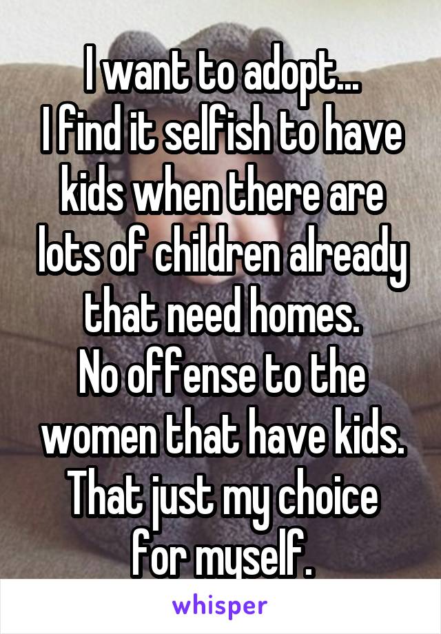 I want to adopt...
I find it selfish to have kids when there are lots of children already that need homes.
No offense to the women that have kids.
That just my choice for myself.