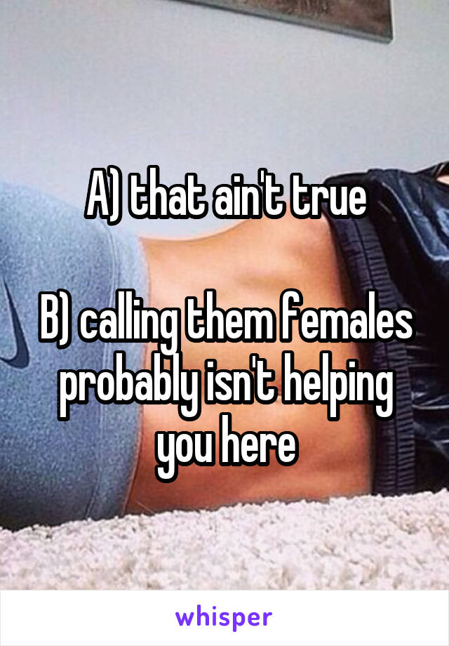 A) that ain't true

B) calling them females probably isn't helping you here