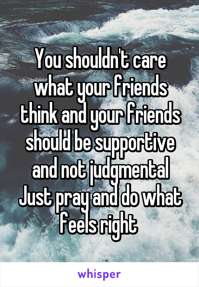 You shouldn't care what your friends think and your friends should be supportive and not judgmental
Just pray and do what feels right 