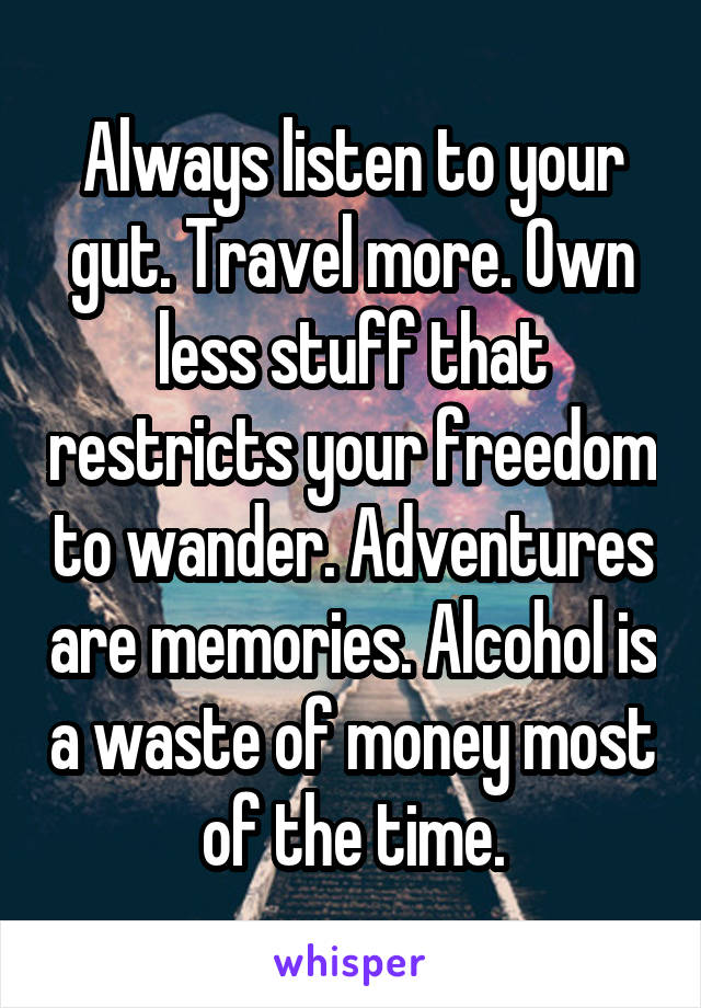 Always listen to your gut. Travel more. Own less stuff that restricts your freedom to wander. Adventures are memories. Alcohol is a waste of money most of the time.