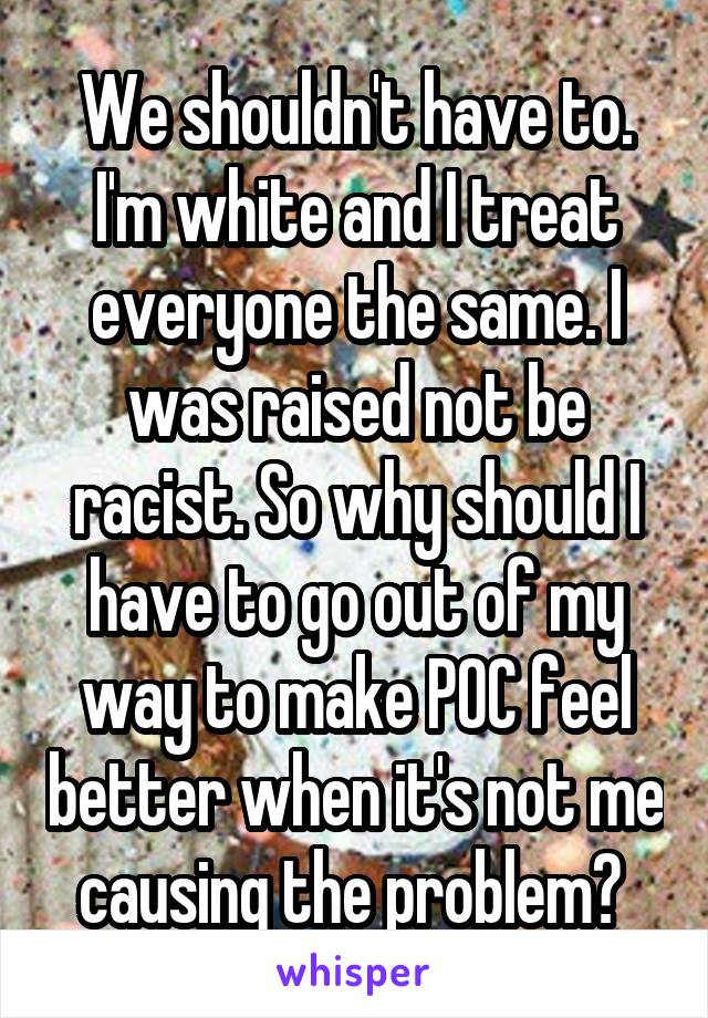 We shouldn't have to.
I'm white and I treat everyone the same. I was raised not be racist. So why should I have to go out of my way to make POC feel better when it's not me causing the problem? 