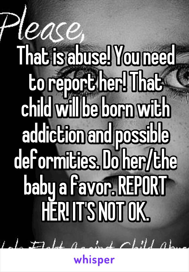 That is abuse! You need to report her! That child will be born with addiction and possible deformities. Do her/the baby a favor. REPORT HER! IT'S NOT OK.