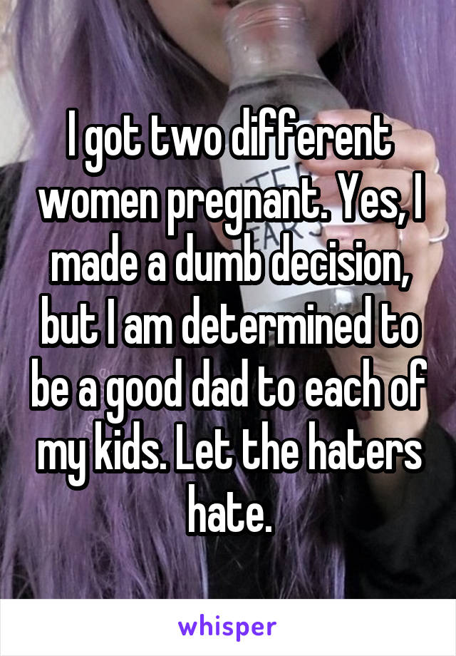 I got two different women pregnant. Yes, I made a dumb decision, but I am determined to be a good dad to each of my kids. Let the haters hate.