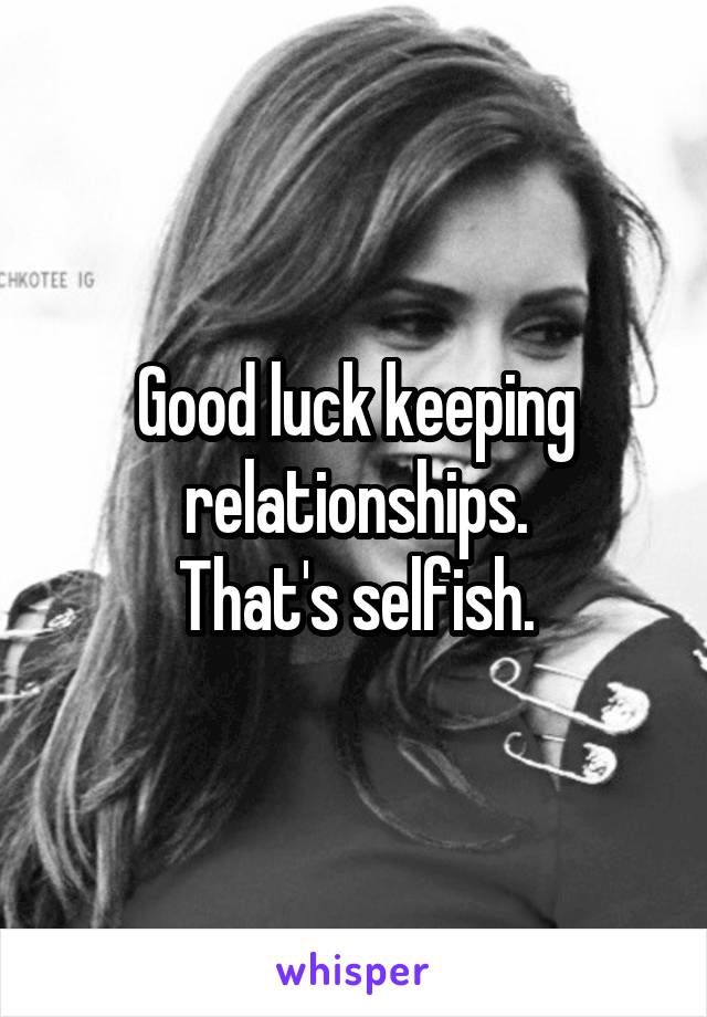 Good luck keeping relationships.
That's selfish.