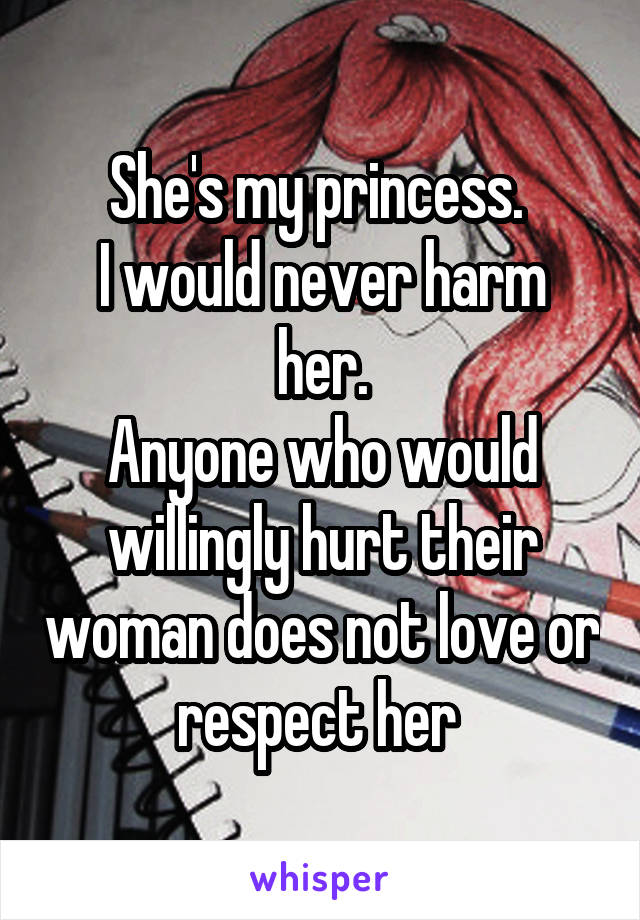 She's my princess. 
I would never harm her.
Anyone who would willingly hurt their woman does not love or respect her 