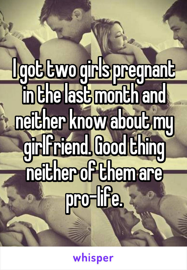 I got two girls pregnant in the last month and neither know about my girlfriend. Good thing neither of them are pro-life.