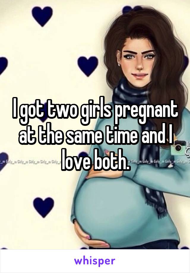 I got two girls pregnant at the same time and I love both.