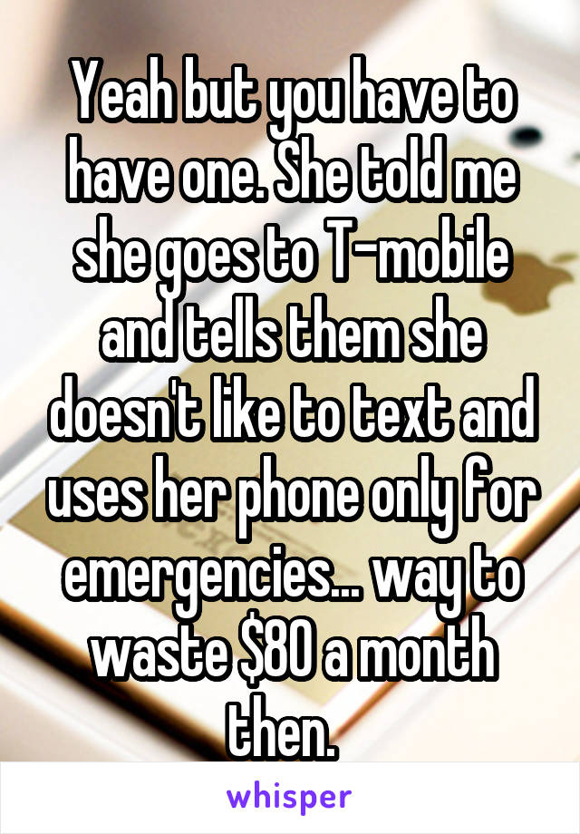 Yeah but you have to have one. She told me she goes to T-mobile and tells them she doesn't like to text and uses her phone only for emergencies... way to waste $80 a month then.  