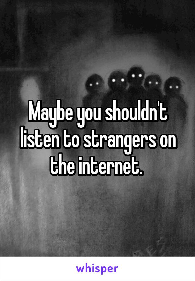 Maybe you shouldn't listen to strangers on the internet. 