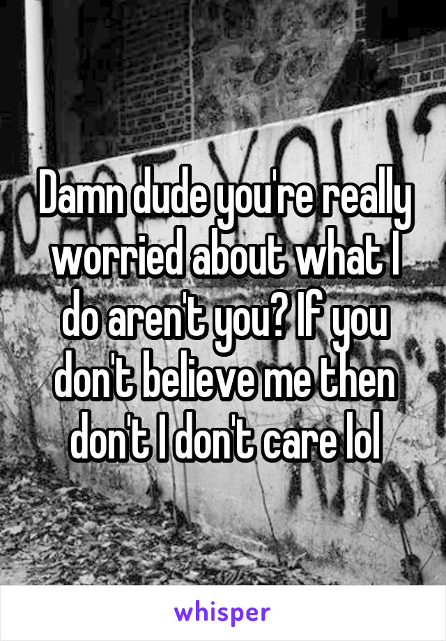 Damn dude you're really worried about what I do aren't you? If you don't believe me then don't I don't care lol