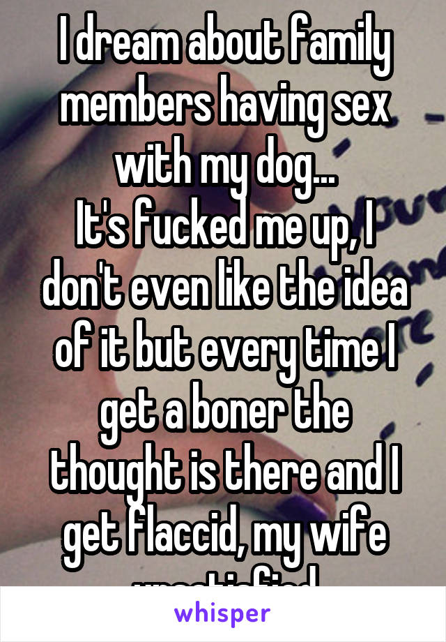 I dream about family members having sex with my dog...
It's fucked me up, I don't even like the idea of it but every time I get a boner the thought is there and I get flaccid, my wife unsatisfied