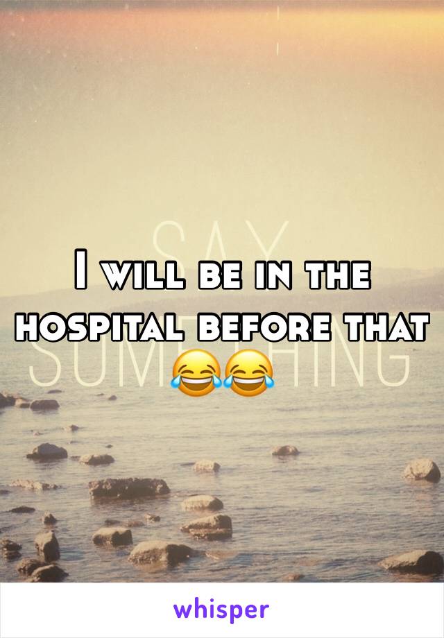 I will be in the hospital before that 😂😂