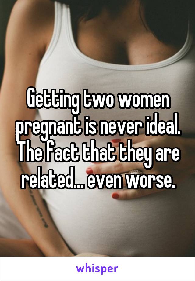 Getting two women pregnant is never ideal. The fact that they are related... even worse.