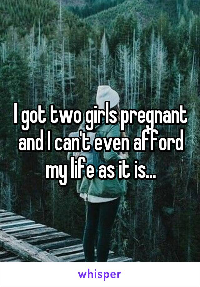 I got two girls pregnant and I can't even afford my life as it is...