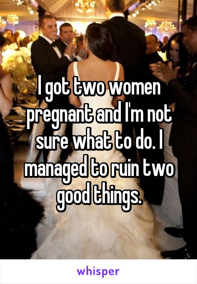 I got two women pregnant and I'm not sure what to do. I managed to ruin two good things.