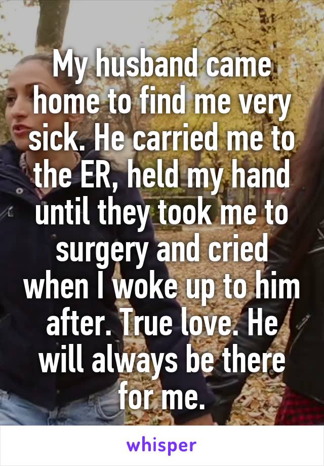 My husband came home to find me very sick. He carried me to the ER, held my hand until they took me to surgery and cried when I woke up to him after. True love. He will always be there for me.