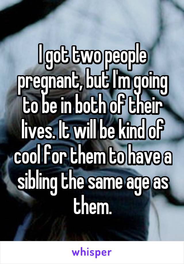 I got two people pregnant, but I'm going to be in both of their lives. It will be kind of cool for them to have a sibling the same age as them.