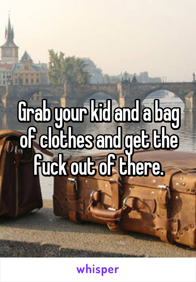 Grab your kid and a bag of clothes and get the fuck out of there.