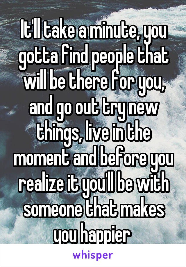 It'll take a minute, you gotta find people that will be there for you, and go out try new things, live in the moment and before you realize it you'll be with someone that makes you happier 