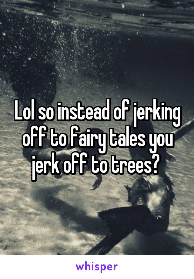 Lol so instead of jerking off to fairy tales you jerk off to trees? 