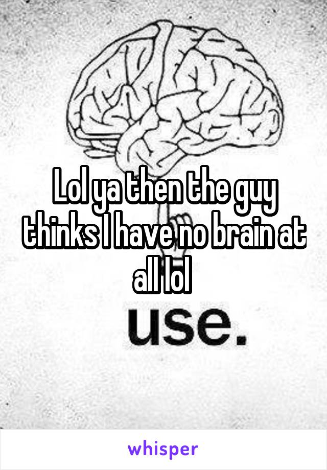 Lol ya then the guy thinks I have no brain at all lol 