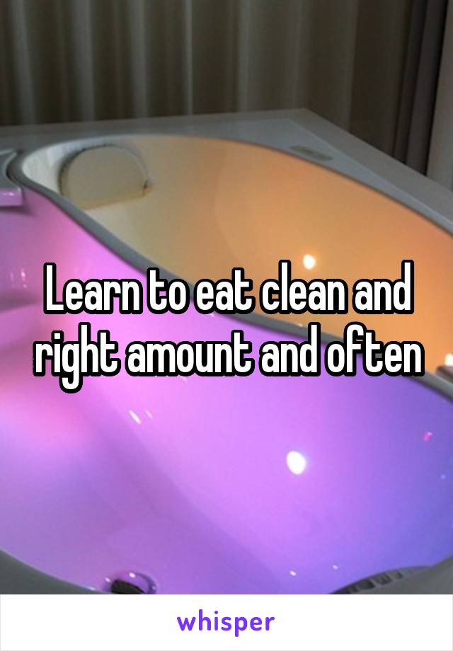 Learn to eat clean and right amount and often