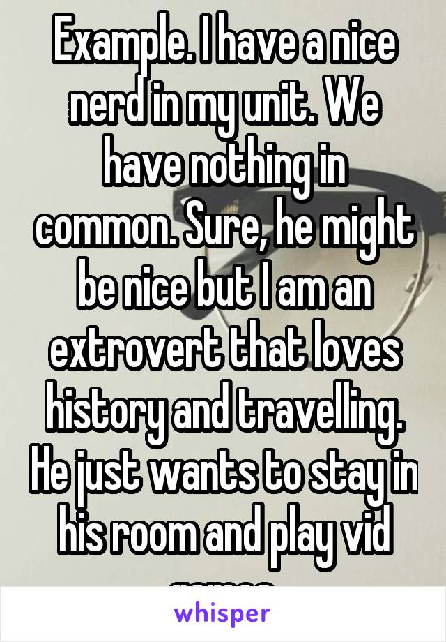 Example. I have a nice nerd in my unit. We have nothing in common. Sure, he might be nice but I am an extrovert that loves history and travelling. He just wants to stay in his room and play vid games.