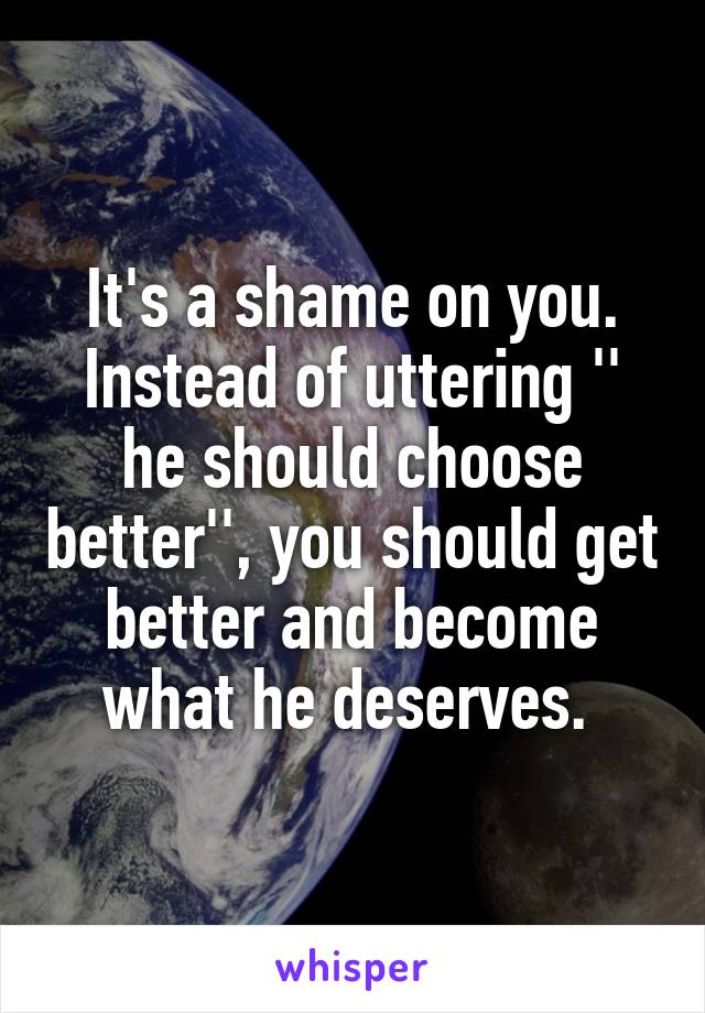 It's a shame on you. Instead of uttering '' he should choose better'', you should get better and become what he deserves. 