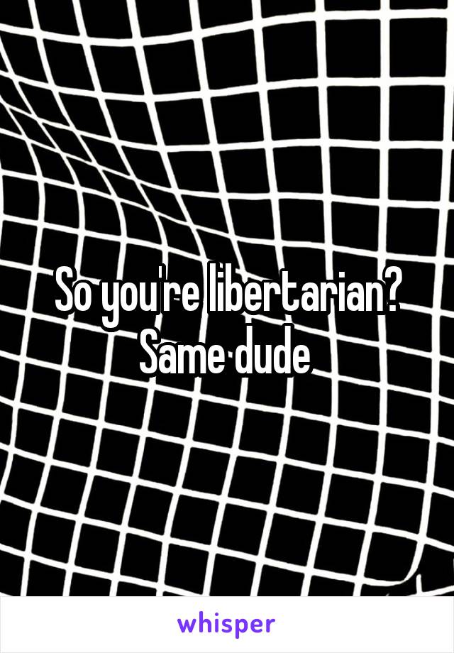 So you're libertarian? Same dude 