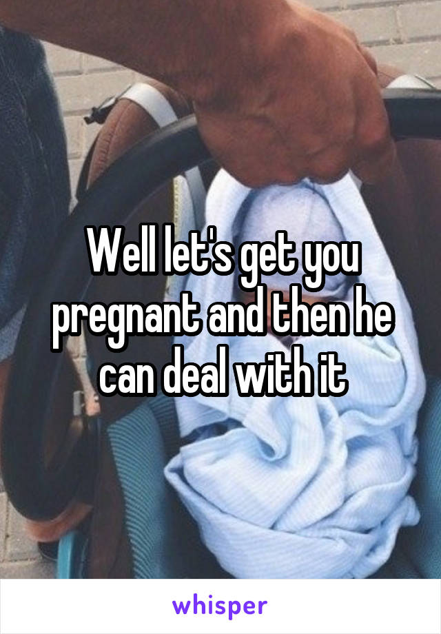 Well let's get you pregnant and then he can deal with it