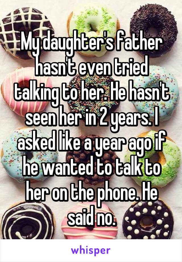 My daughter's father hasn't even tried talking to her. He hasn't seen her in 2 years. I asked like a year ago if he wanted to talk to her on the phone. He said no.