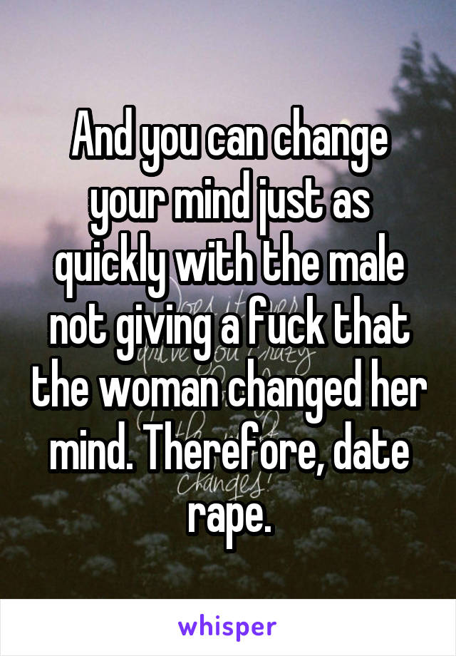 And you can change your mind just as quickly with the male not giving a fuck that the woman changed her mind. Therefore, date rape.