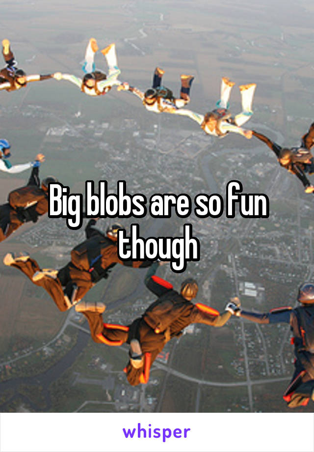 Big blobs are so fun though