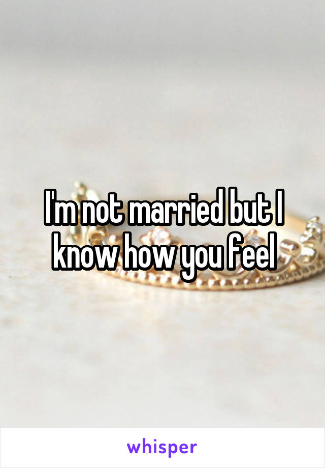 I'm not married but I know how you feel