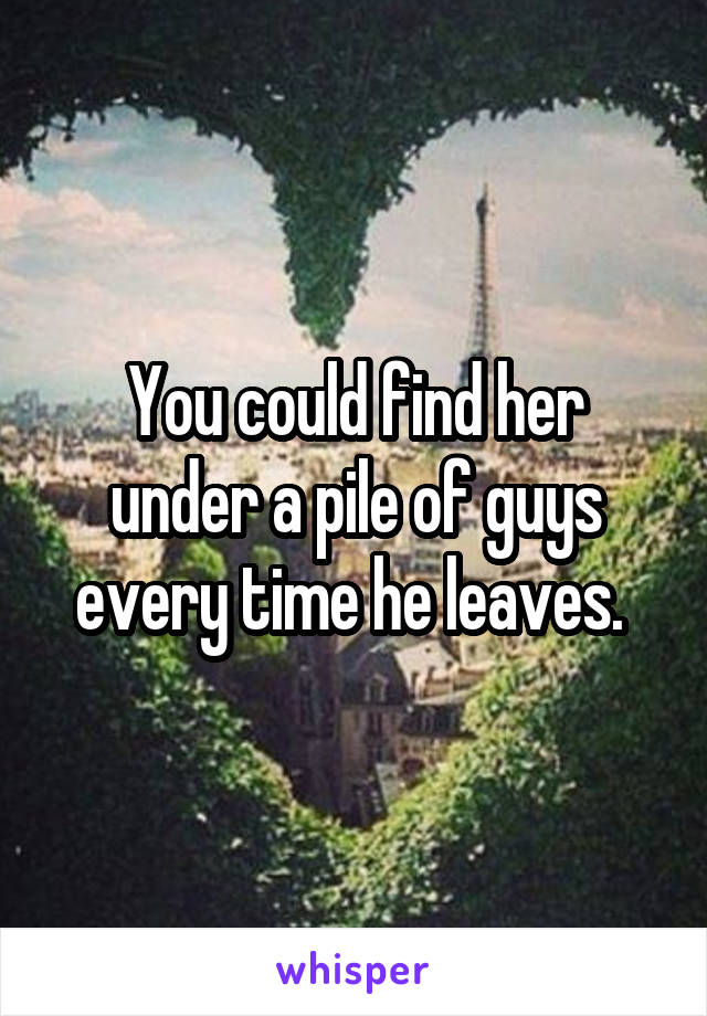 You could find her under a pile of guys every time he leaves. 