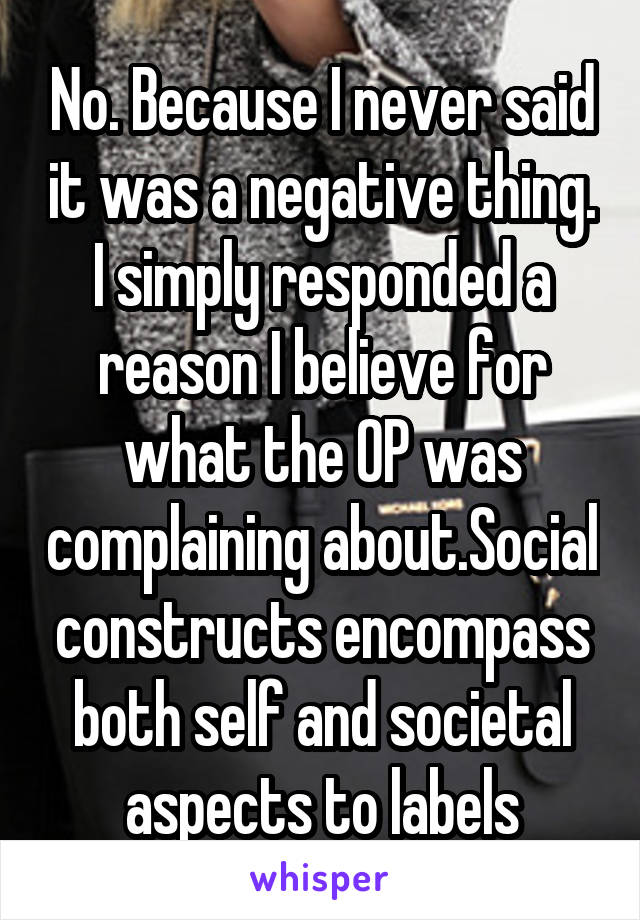 No. Because I never said it was a negative thing. I simply responded a reason I believe for what the OP was complaining about.Social constructs encompass both self and societal aspects to labels