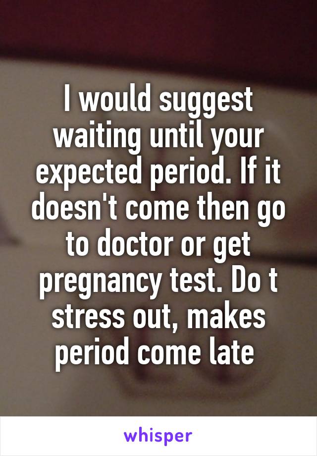 I would suggest waiting until your expected period. If it doesn't come then go to doctor or get pregnancy test. Do t stress out, makes period come late 