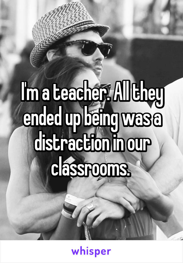 I'm a teacher. All they ended up being was a distraction in our classrooms. 