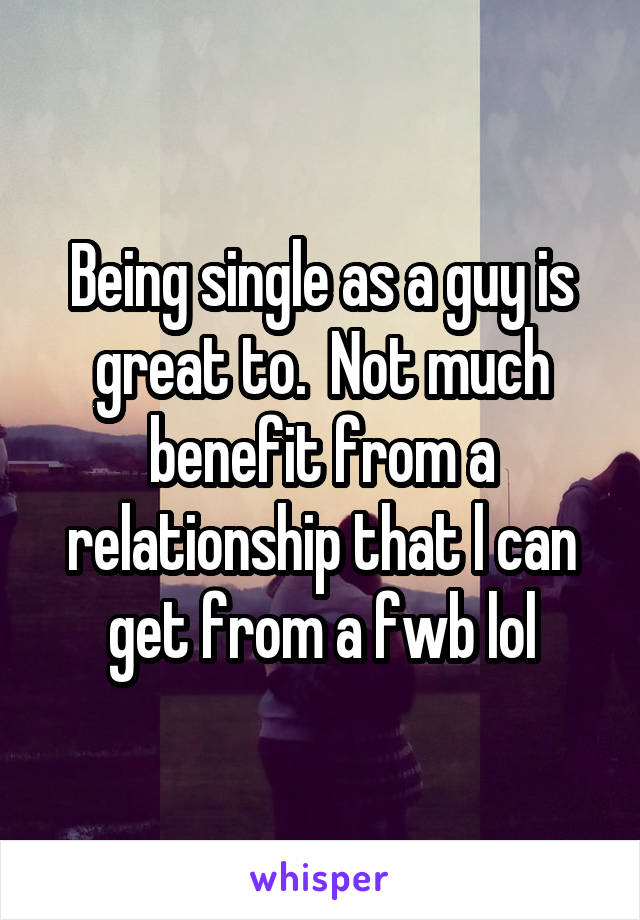 Being single as a guy is great to.  Not much benefit from a relationship that l can get from a fwb lol