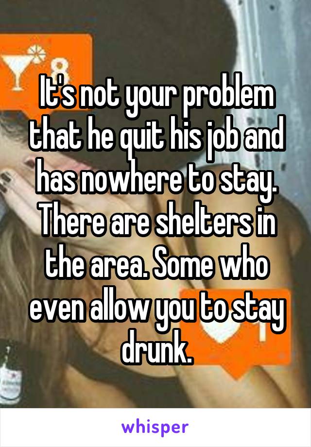 It's not your problem that he quit his job and has nowhere to stay. There are shelters in the area. Some who even allow you to stay drunk.