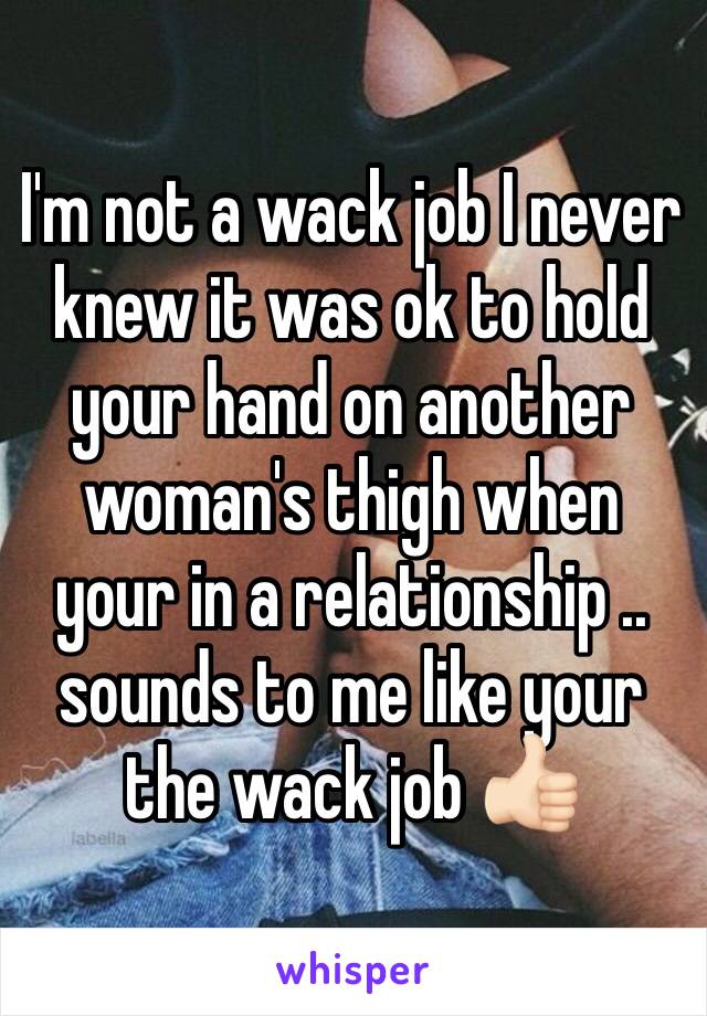 I'm not a wack job I never knew it was ok to hold your hand on another woman's thigh when your in a relationship .. sounds to me like your the wack job 👍🏻